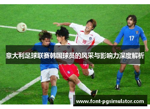 意大利足球联赛韩国球员的风采与影响力深度解析 意大利足球联赛韩国球员的风采与影响力深度解析